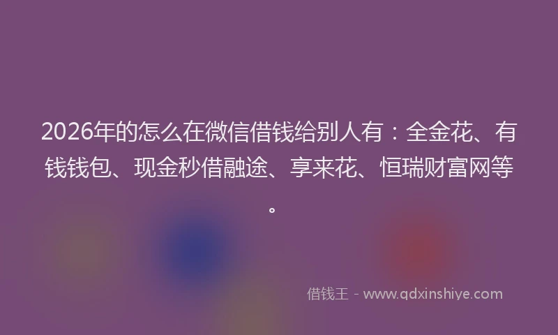 2026年的怎么在微信借钱给别人有：全金花、有钱钱包、现金秒借融途、享来花、恒瑞财富网等。