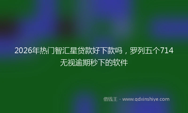 2026年热门智汇星贷款好下款吗，罗列五个714无视逾期秒下的软件