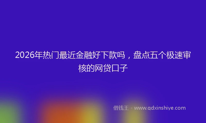 2026年热门最近金融好下款吗，盘点五个极速审核的网贷口子