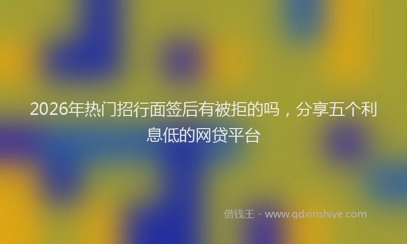 2026年热门招行面签后有被拒的吗，分享五个利息低的网贷平台