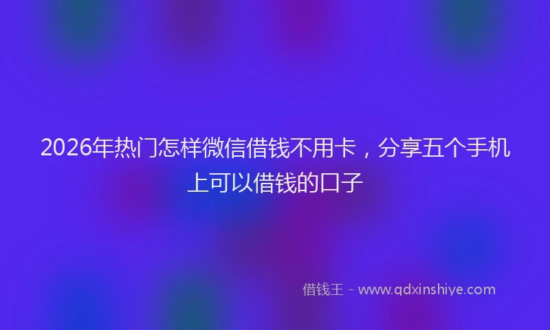 2026年热门怎样微信借钱不用卡，分享五个手机上可以借钱的口子