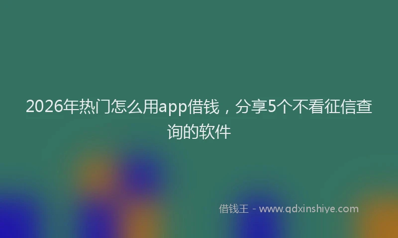 2026年热门怎么用app借钱，分享5个不看征信查询的软件