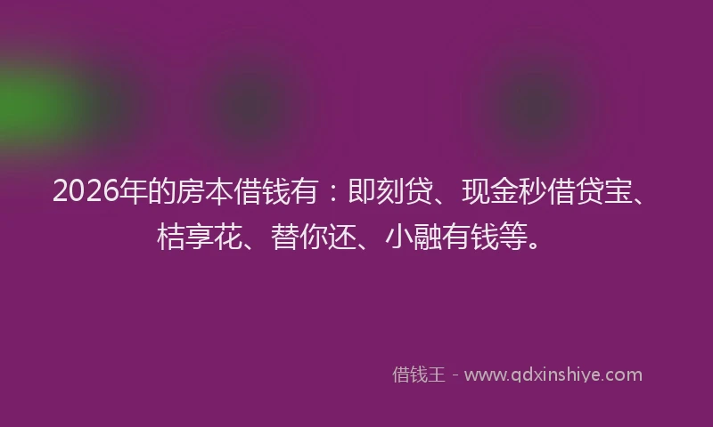 2026年的房本借钱有：即刻贷、现金秒借贷宝、桔享花、替你还、小融有钱等。