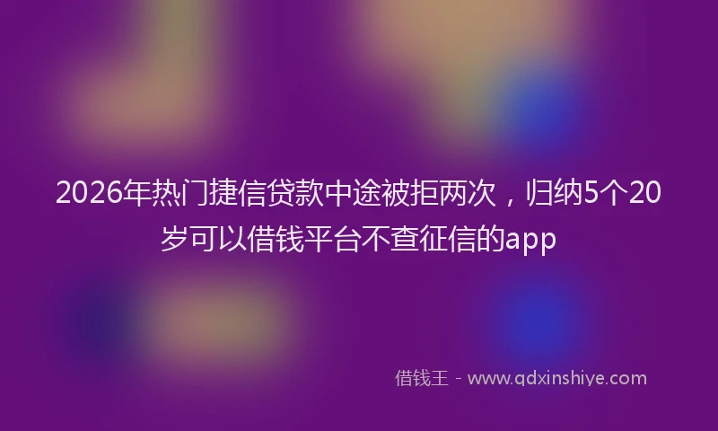 2026年热门捷信贷款中途被拒两次，归纳5个20岁可以借钱平台不查征信的app