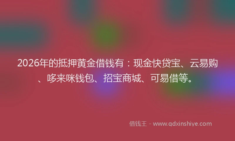 2026年的抵押黄金借钱有:现金快贷宝、云易购、哆来咪钱包、招宝商城、可易借等。