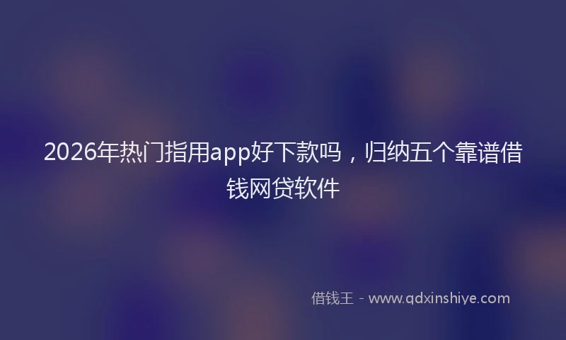 2026年热门指用app好下款吗，归纳五个靠谱借钱网贷软件