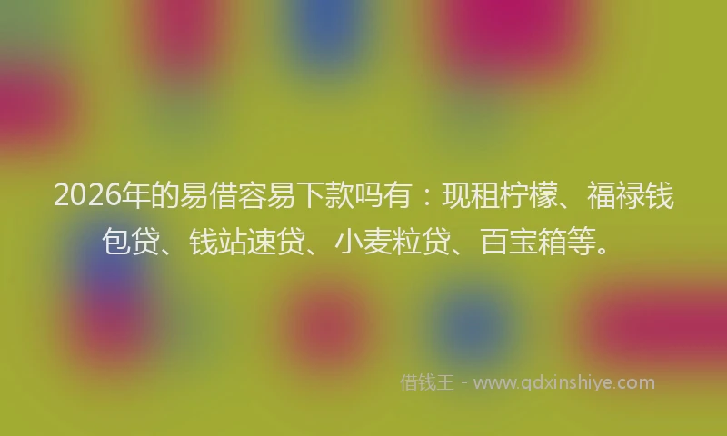 2026年的易借容易下款吗有：现租柠檬、福禄钱包贷、钱站速贷、小麦粒贷、百宝箱等。