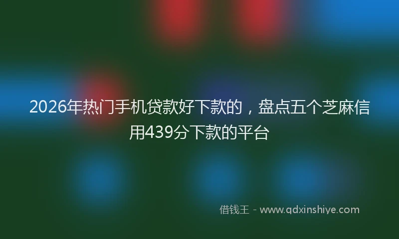 2026年热门手机贷款好下款的，盘点五个芝麻信用439分下款的平台