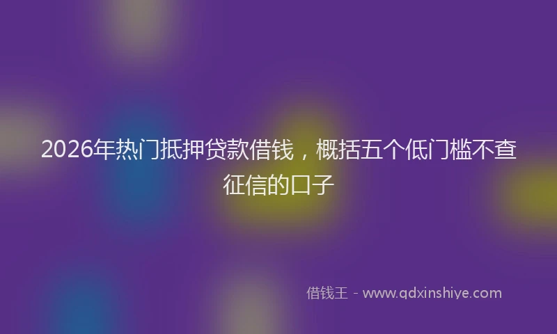 2026年热门抵押贷款借钱，概括五个低门槛不查征信的口子