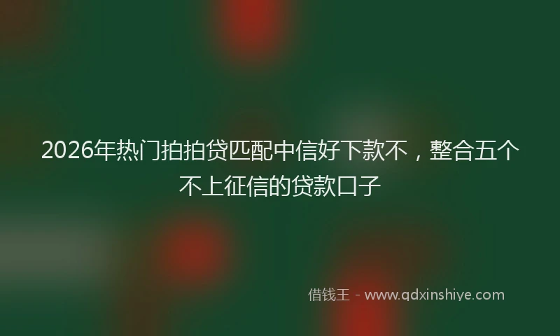 2026年热门拍拍贷匹配中信好下款不，整合五个不上征信的贷款口子