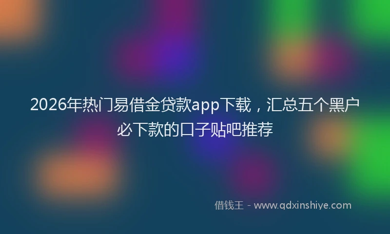 2026年热门易借金贷款app下载，汇总五个黑户必下款的口子贴吧推荐