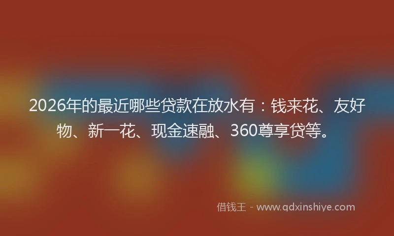 2026年的最近哪些贷款在放水有：钱来花、友好物、新一花、现金速融、360尊享贷等。