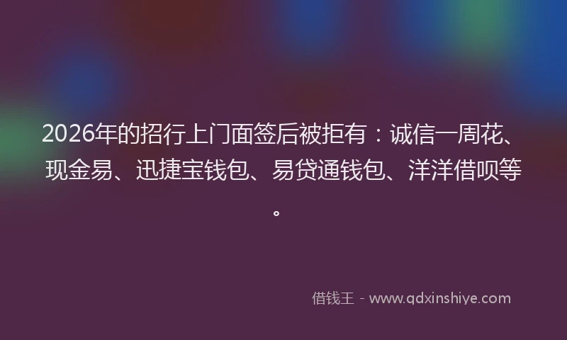 2026年的招行上门面签后被拒有：诚信一周花、现金易、迅捷宝钱包、易贷通钱包、洋洋借呗等。