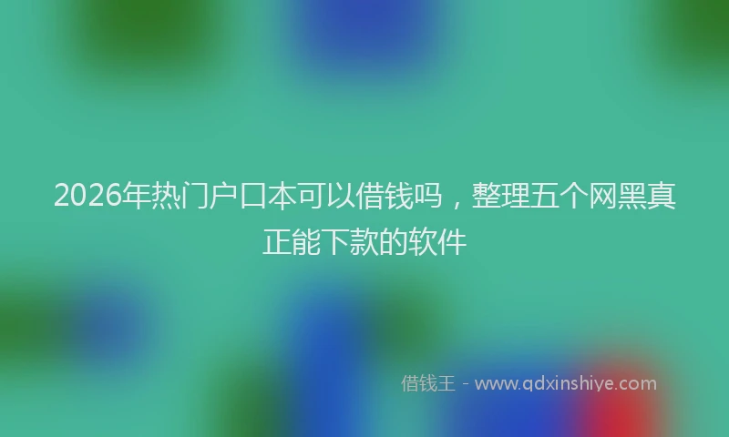 2026年热门户口本可以借钱吗,整理五个网黑真正能下款的软件