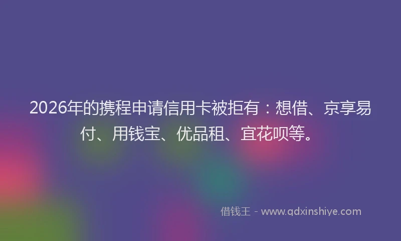2026年的携程申请信用卡被拒有:想借、京享易付、用钱宝、优品租、宜花呗等。