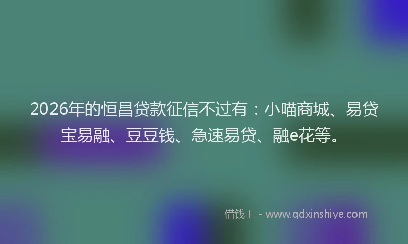 2026年的恒昌贷款征信不过有:小喵商城、易贷宝易融、豆豆钱、急速易贷、融e花等。