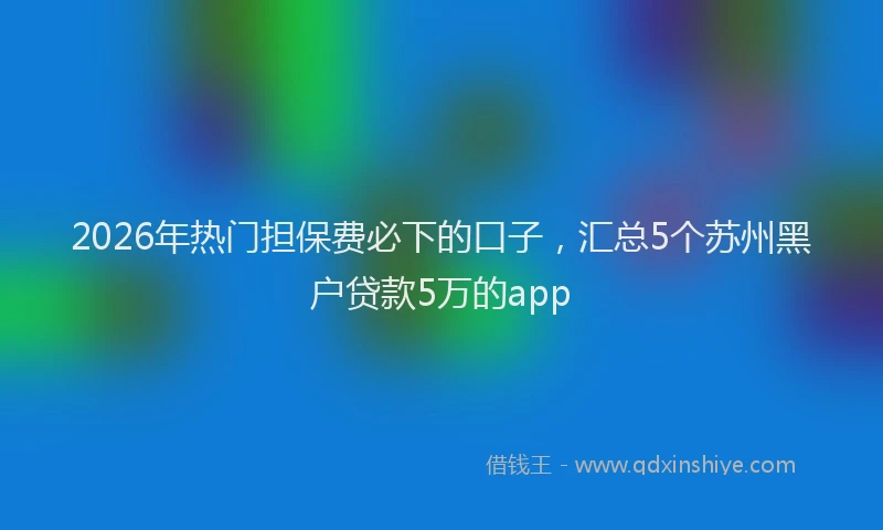 2026年热门担保费必下的口子，汇总5个苏州黑户贷款5万的app