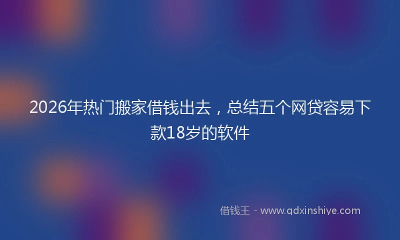 2026年热门搬家借钱出去，总结五个网贷容易下款18岁的软件
