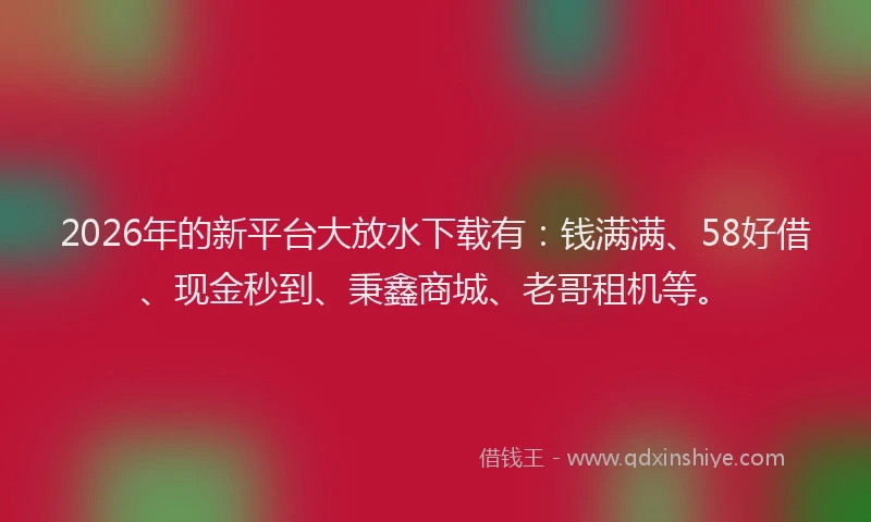 2026年的新平台大放水下载有：钱满满、58好借、现金秒到、秉鑫商城、老哥租机等。