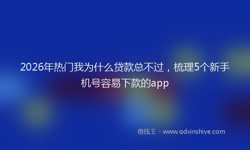 2026年热门我为什么贷款总不过，梳理5个新手机号容易下款的app