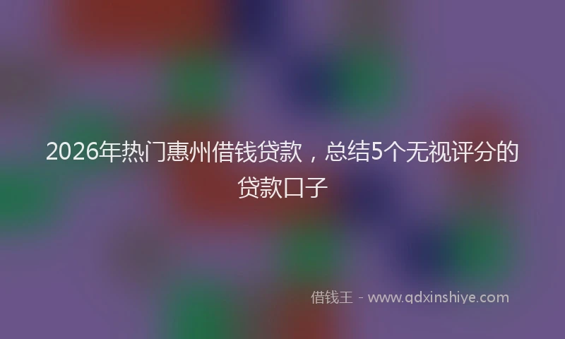 2026年热门惠州借钱贷款,总结5个无视评分的贷款口子