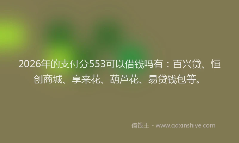2026年的支付分553可以借钱吗有：百兴贷、恒创商城、享来花、葫芦花、易贷钱包等。