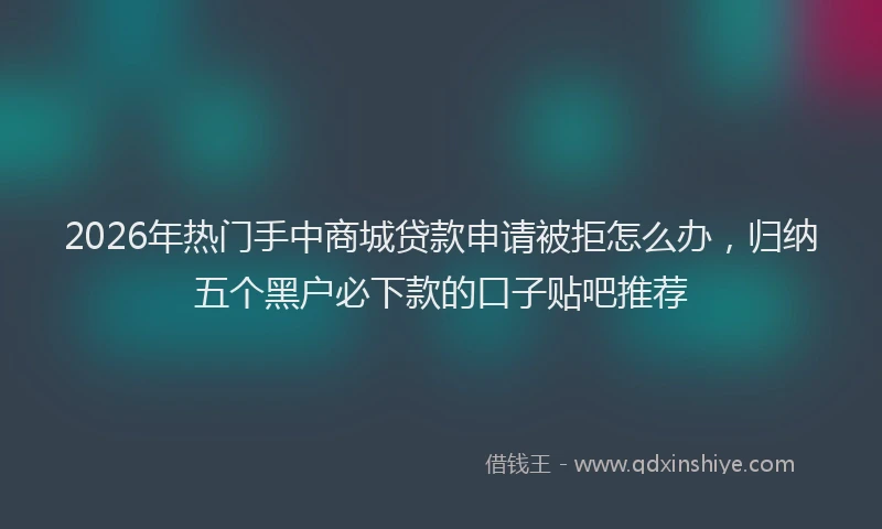 2026年热门手中商城贷款申请被拒怎么办，归纳五个黑户必下款的口子贴吧推荐