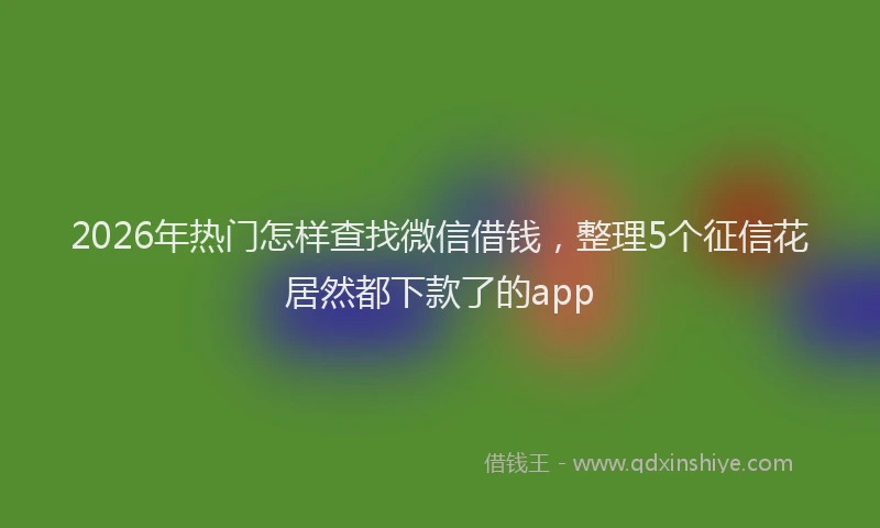 2026年热门怎样查找微信借钱，整理5个征信花居然都下款了的app