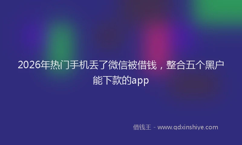 2026年热门手机丢了微信被借钱，整合五个黑户能下款的app