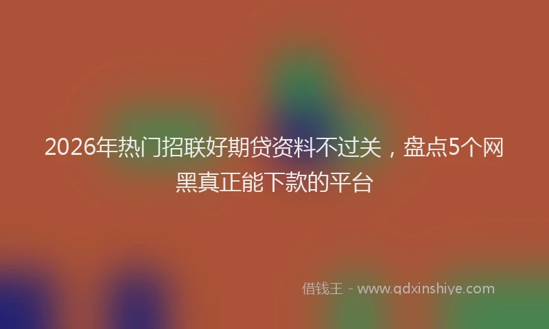 2026年热门招联好期贷资料不过关，盘点5个网黑真正能下款的平台