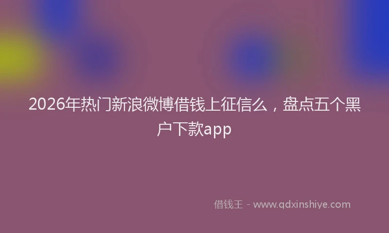 2026年热门新浪微博借钱上征信么，盘点五个黑户下款app