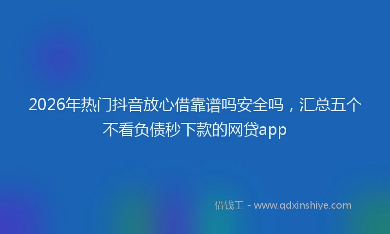 2026年热门抖音放心借靠谱吗安全吗，汇总五个不看负债秒下款的网贷app