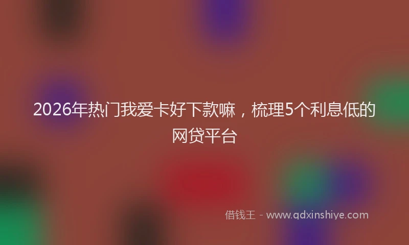 2026年热门我爱卡好下款嘛，梳理5个利息低的网贷平台