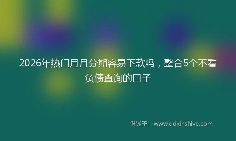 2026年热门月月分期容易下款吗，整合5个不看负债查询的口子