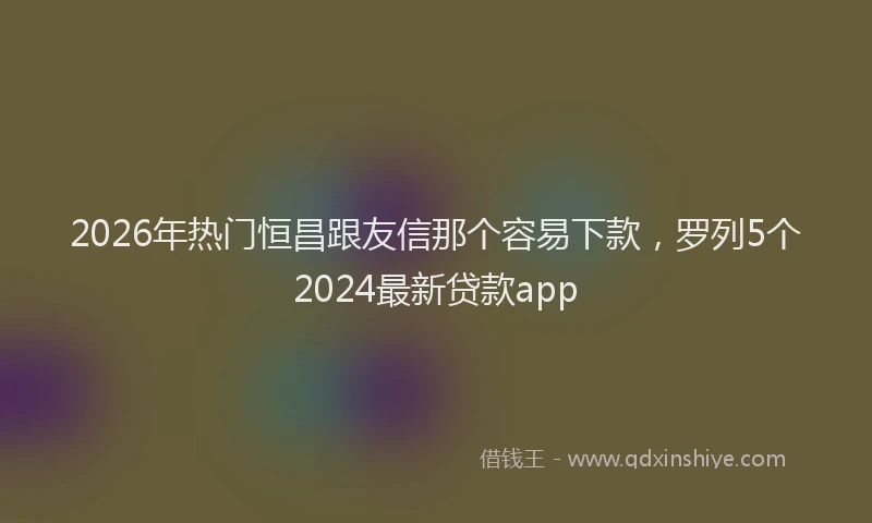 2026年热门恒昌跟友信那个容易下款,罗列5个2024最新贷款app