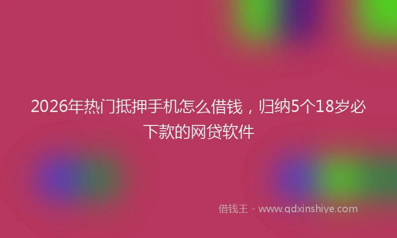 2026年热门抵押手机怎么借钱，归纳5个18岁必下款的网贷软件