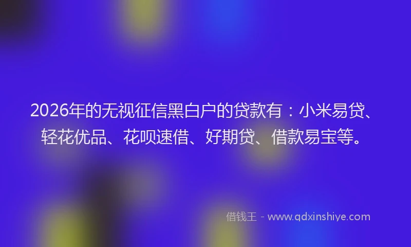2026年的无视征信黑白户的贷款有：小米易贷、轻花优品、花呗速借、好期贷、借款易宝等。