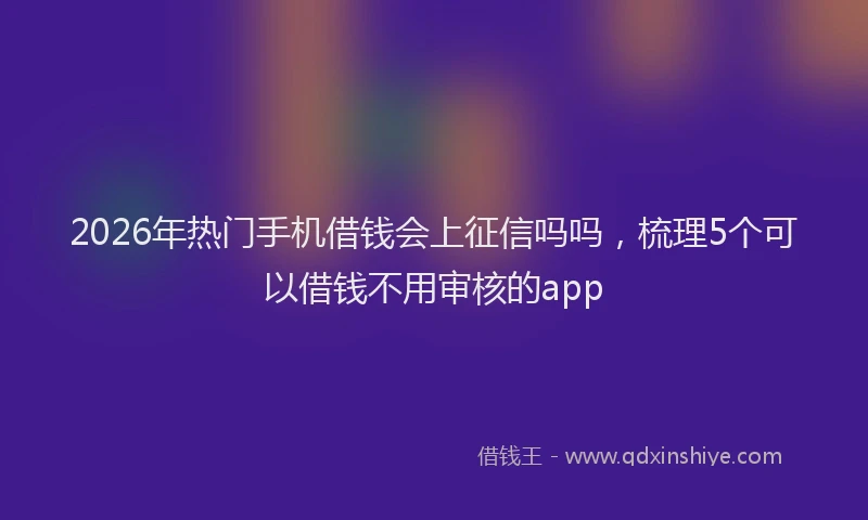 2026年热门手机借钱会上征信吗吗，梳理5个可以借钱不用审核的app
