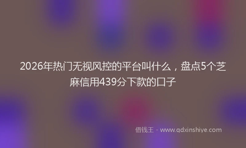 2026年热门无视风控的平台叫什么，盘点5个芝麻信用439分下款的口子