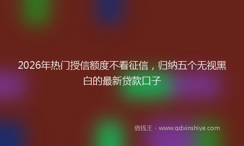 2026年热门授信额度不看征信，归纳五个无视黑白的最新贷款口子