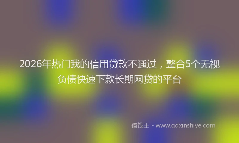 2026年热门我的信用贷款不通过，整合5个无视负债快速下款长期网贷的平台