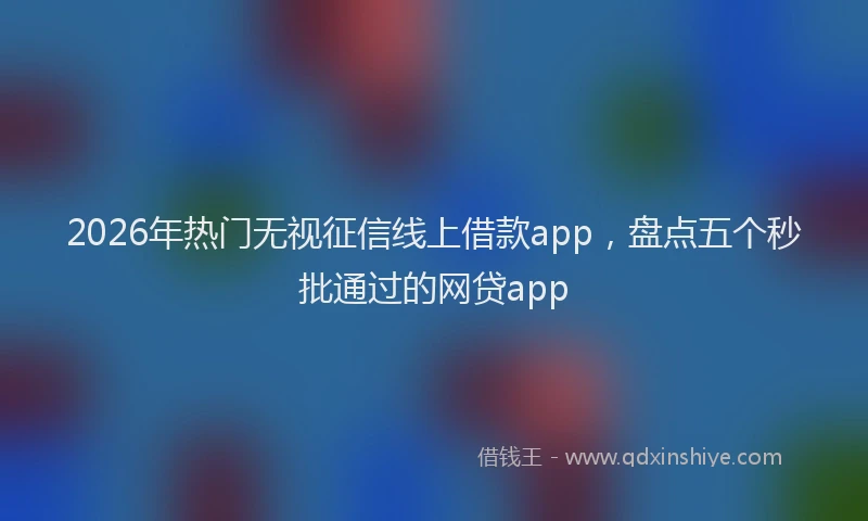 2026年热门无视征信线上借款app，盘点五个秒批通过的网贷app