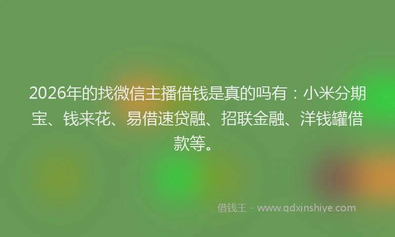 2026年的找微信主播借钱是真的吗有：小米分期宝、钱来花、易借速贷融、招联金融、洋钱罐借款等。