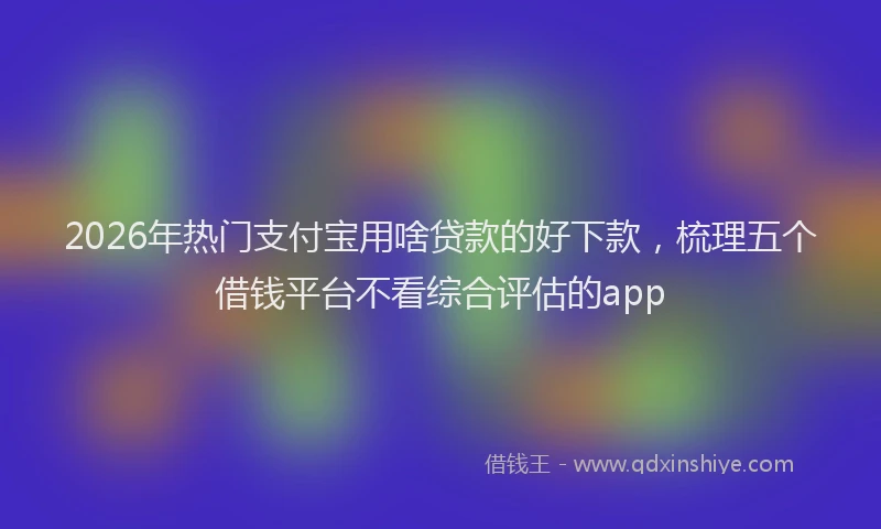 2026年热门支付宝用啥贷款的好下款，梳理五个借钱平台不看综合评估的app