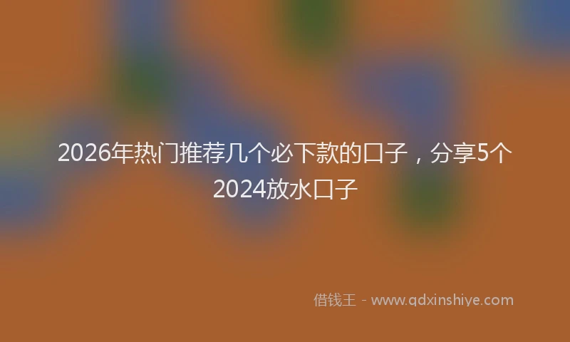2026年热门推荐几个必下款的口子，分享5个2024放水口子