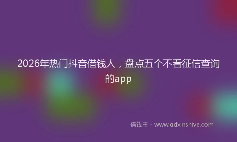 2026年热门抖音借钱人，盘点五个不看征信查询的app