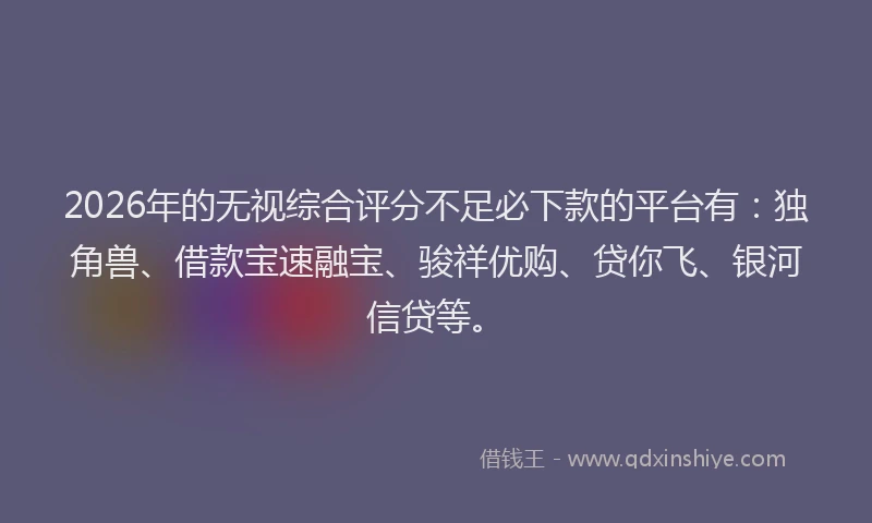 2026年的无视综合评分不足必下款的平台有：独角兽、借款宝速融宝、骏祥优购、贷你飞、银河信贷等。