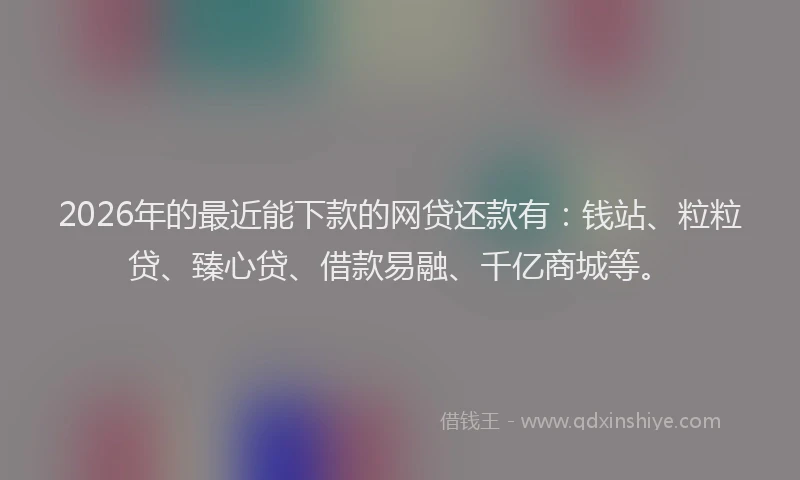2026年的最近能下款的网贷还款有：钱站、粒粒贷、臻心贷、借款易融、千亿商城等。