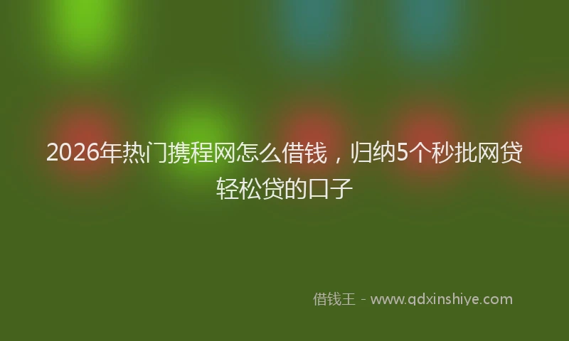 2026年热门携程网怎么借钱，归纳5个秒批网贷轻松贷的口子