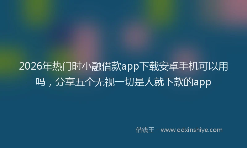 2026年热门时小融借款app下载安卓手机可以用吗，分享五个无视一切是人就下款的app